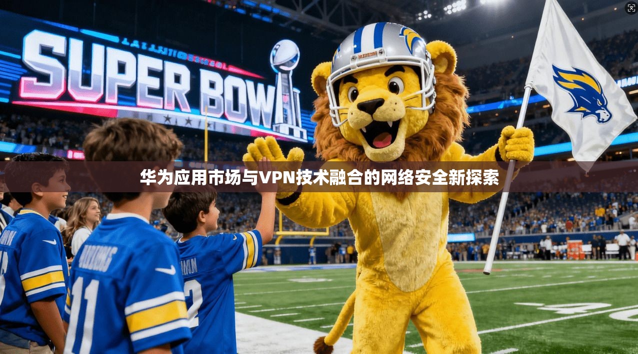 华为应用市场与VPN技术融合的网络安全新探索 华为应用市场与VPN技术融合的网络安全新探索
