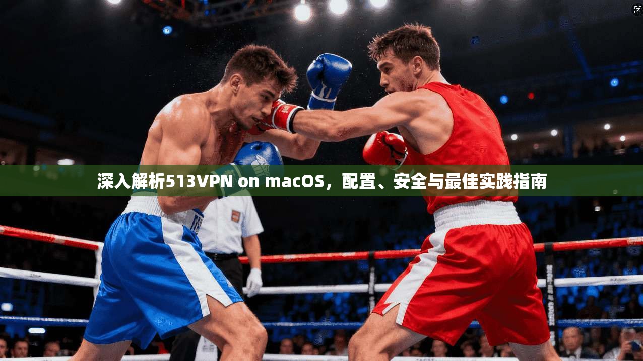 深入解析513VPN on macOS,配置、安全与最佳实践指南 深入解析513VPN on macOS,配置、安全与最佳实践指南