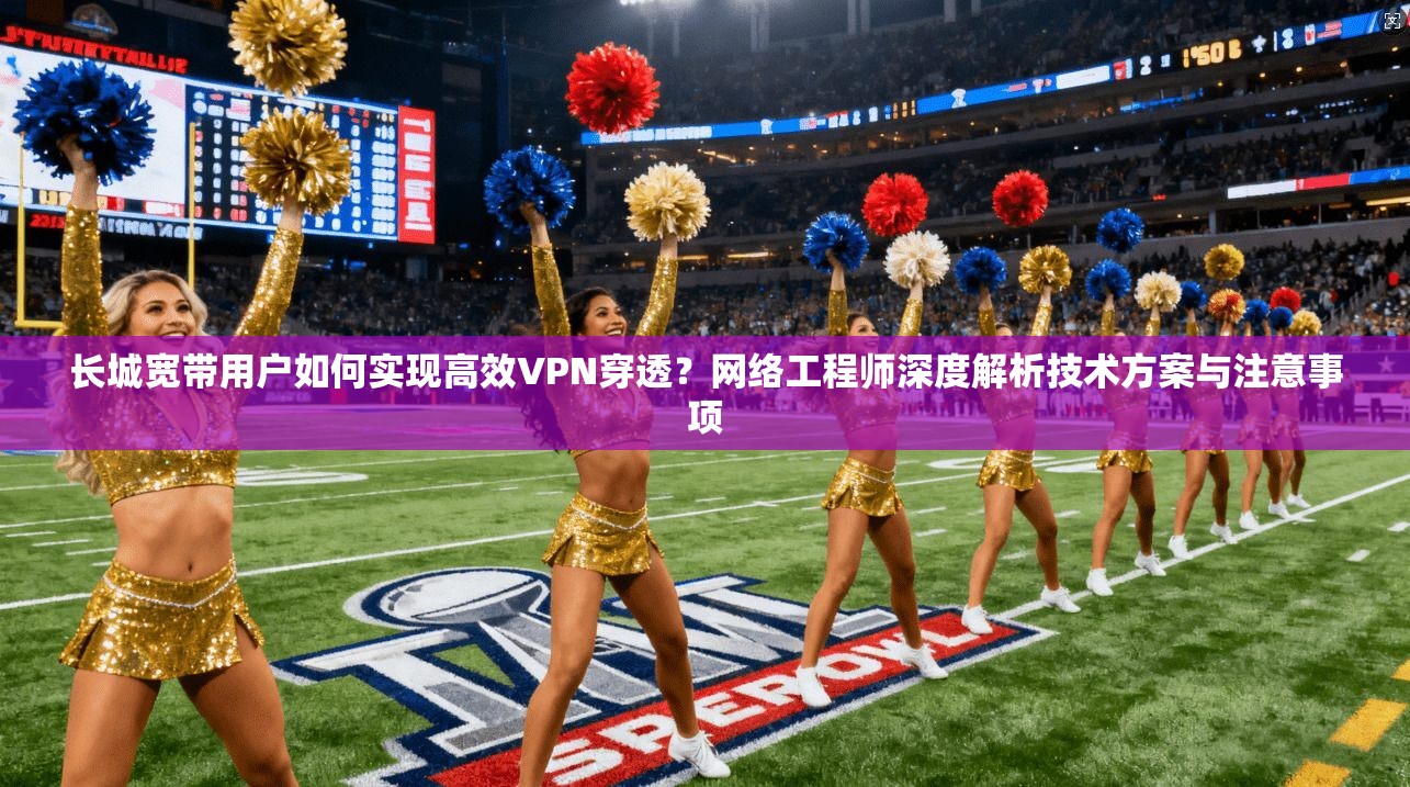 长城宽带用户如何实现高效VPN穿透?网络工程师深度解析技术方案与注意事项 长城宽带用户如何实现高效VPN穿透?网络工程师深度解析技术方案与注意事项