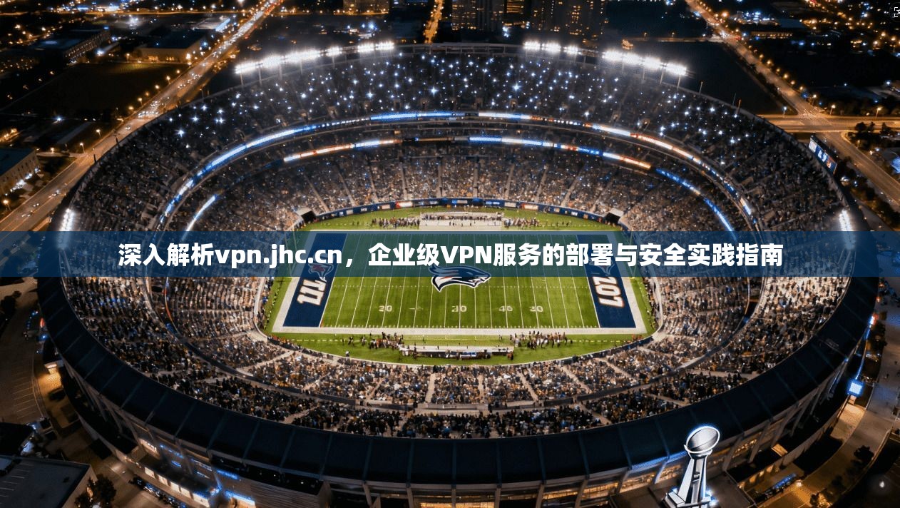 深入解析vpn.jhc.cn,企业级VPN服务的部署与安全实践指南 深入解析vpn.jhc.cn,企业级VPN服务的部署与安全实践指南