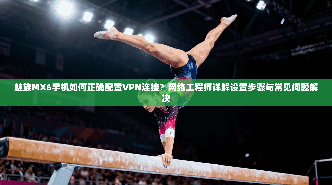 魅族MX6手机如何正确配置VPN连接?网络工程师详解设置步骤与常见问题解决 魅族MX6手机如何正确配置VPN连接?网络工程师详解设置步骤与常见问题解决