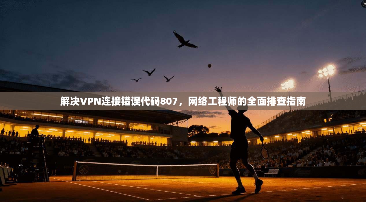 解决VPN连接错误代码807,网络工程师的全面排查指南 解决VPN连接错误代码807,网络工程师的全面排查指南
