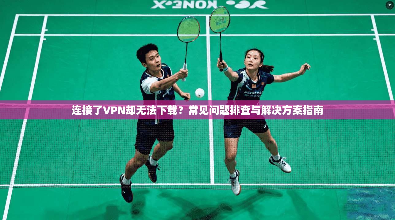 连接了VPN却无法下载?常见问题排查与解决方案指南 连接了VPN却无法下载?常见问题排查与解决方案指南