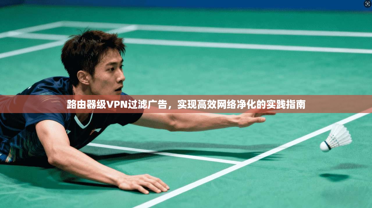 路由器级VPN过滤广告,实现高效网络净化的实践指南 路由器级VPN过滤广告,实现高效网络净化的实践指南