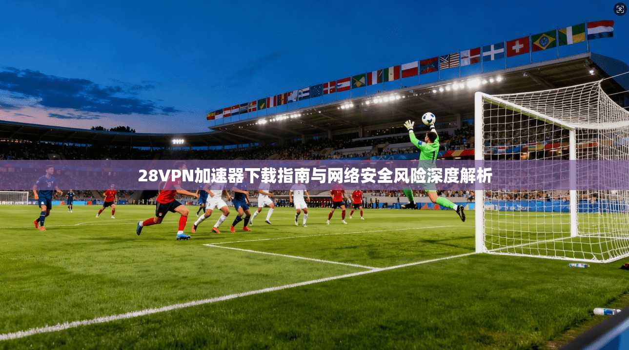 28VPN加速器下载指南与网络安全风险深度解析 28VPN加速器下载指南与网络安全风险深度解析