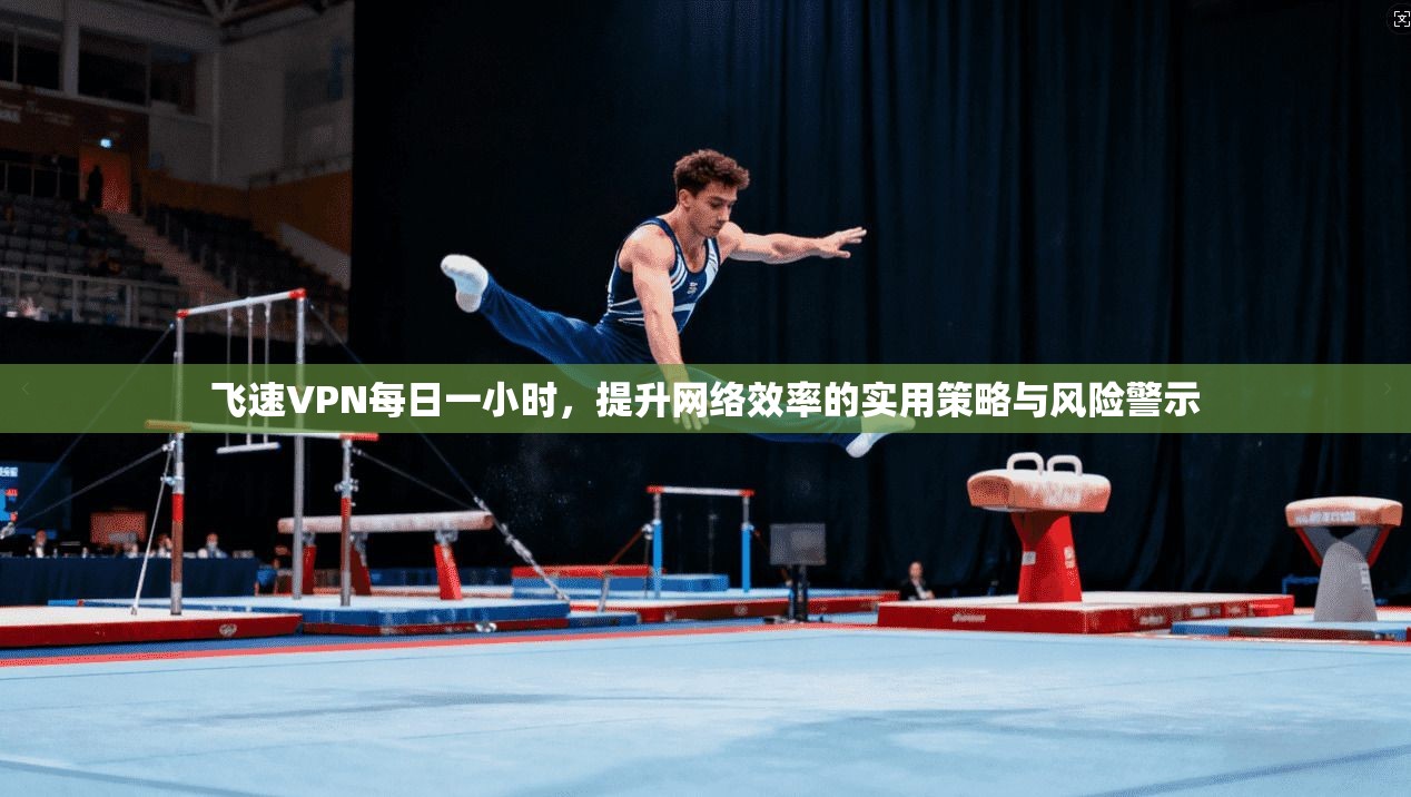 飞速VPN每日一小时,提升网络效率的实用策略与风险警示 飞速VPN每日一小时,提升网络效率的实用策略与风险警示