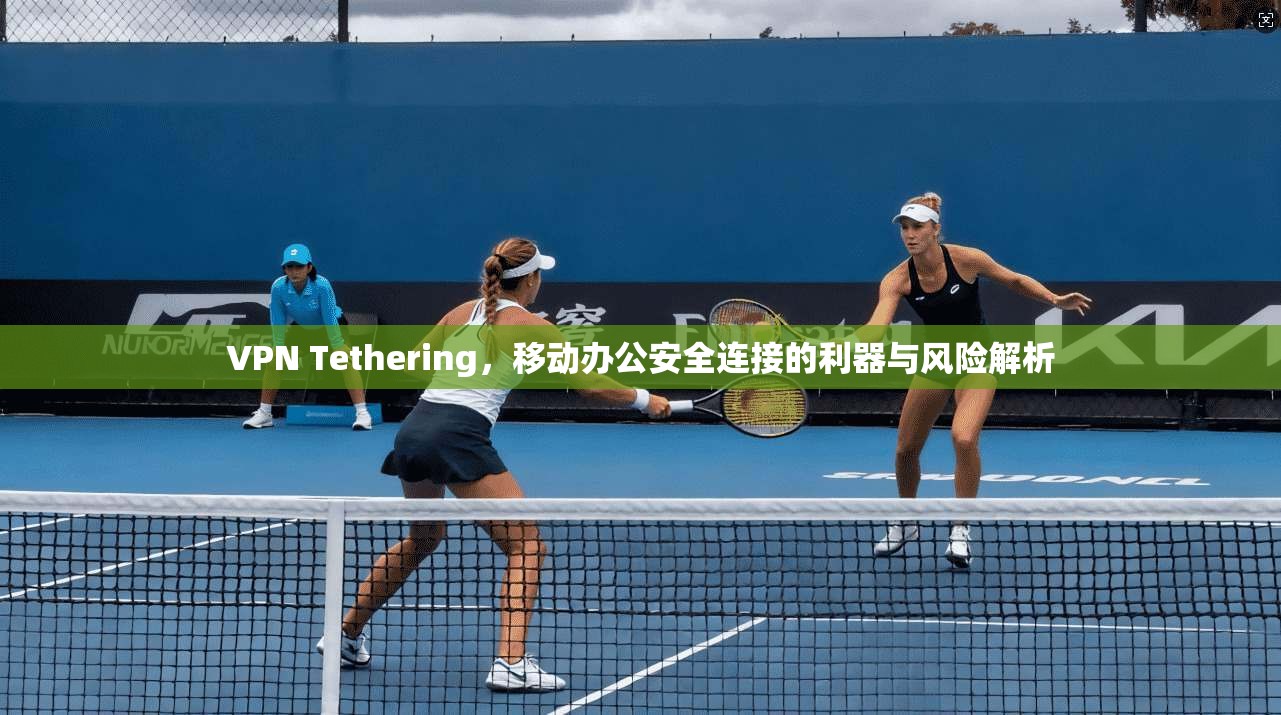 VPN Tethering,移动办公安全连接的利器与风险解析 VPN Tethering,移动办公安全连接的利器与风险解析