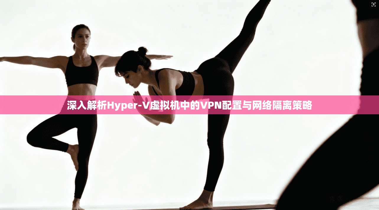 深入解析Hyper-V虚拟机中的VPN配置与网络隔离策略 深入解析Hyper-V虚拟机中的VPN配置与网络隔离策略