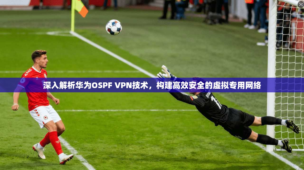 深入解析华为OSPF VPN技术,构建高效安全的虚拟专用网络 深入解析华为OSPF VPN技术,构建高效安全的虚拟专用网络