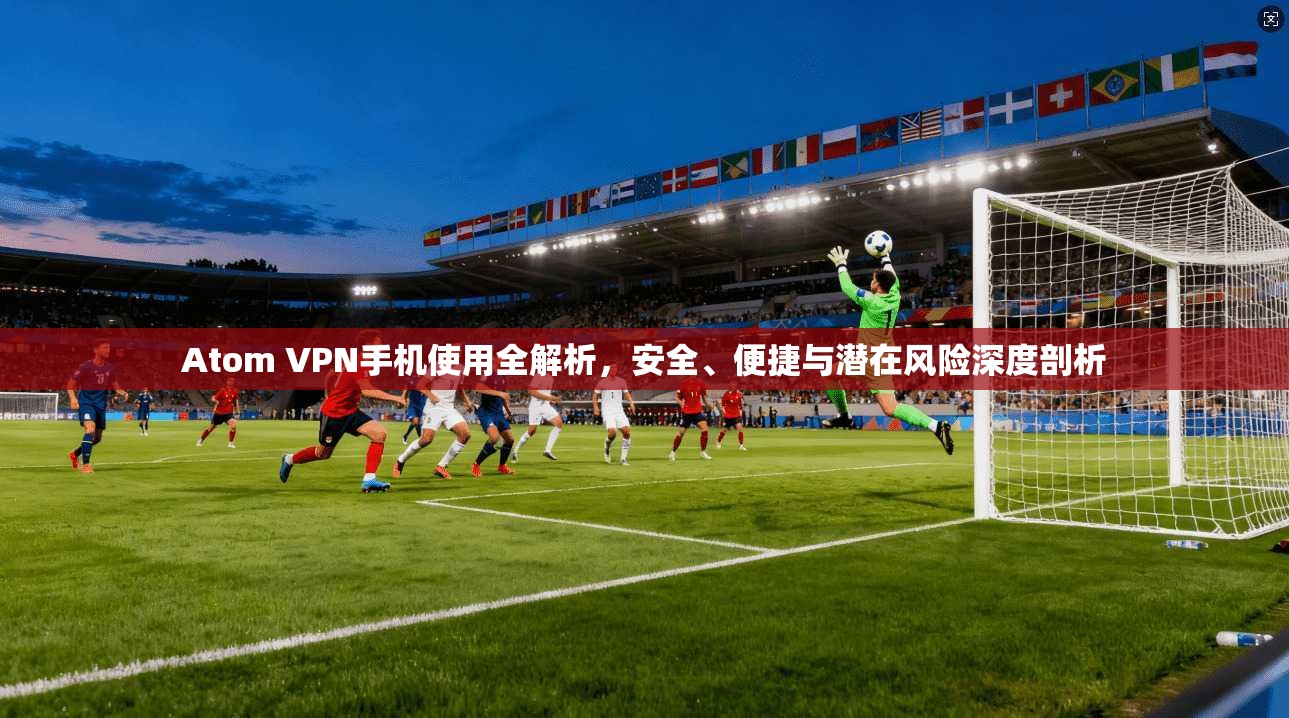 Atom VPN手机使用全解析,安全、便捷与潜在风险深度剖析 Atom VPN手机使用全解析,安全、便捷与潜在风险深度剖析
