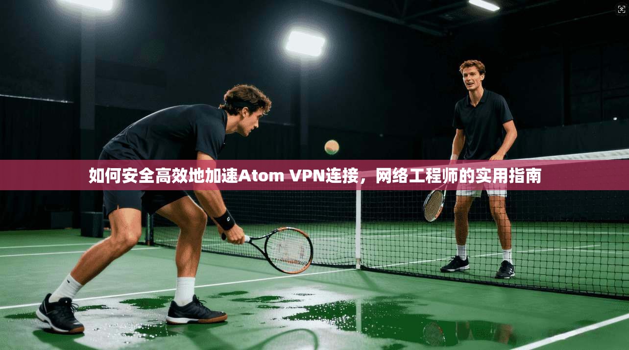 如何安全高效地加速Atom VPN连接,网络工程师的实用指南 如何安全高效地加速Atom VPN连接,网络工程师的实用指南