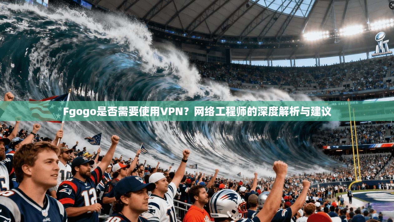 Fgogo是否需要使用VPN?网络工程师的深度解析与建议 Fgogo是否需要使用VPN?网络工程师的深度解析与建议