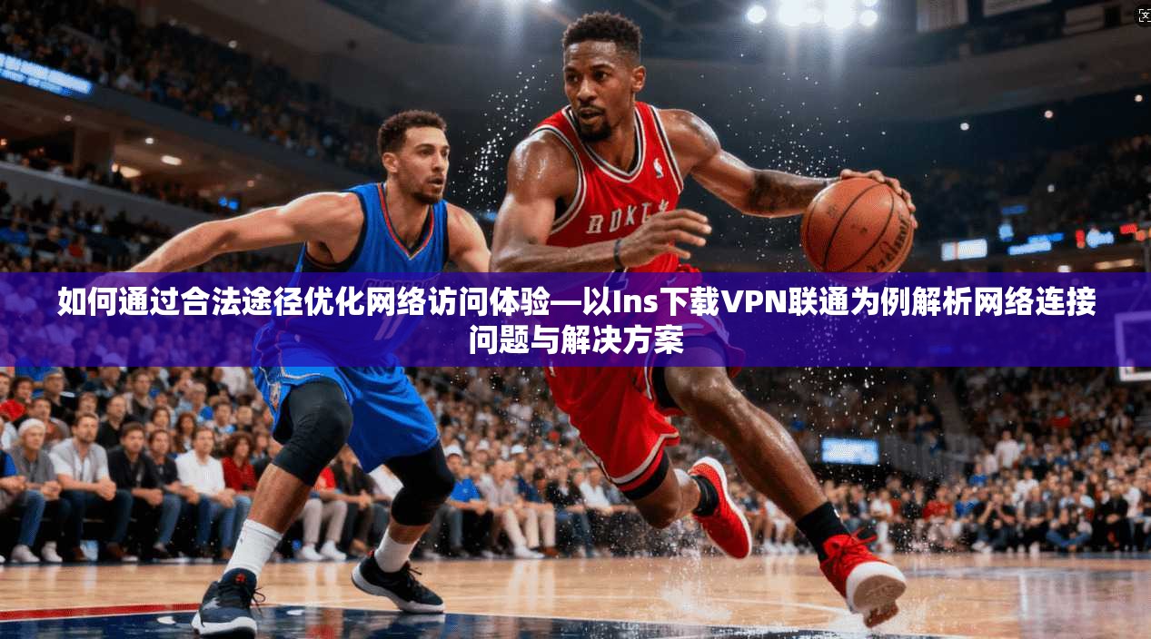 如何通过合法途径优化网络访问体验—以Ins下载VPN联通为例解析网络连接问题与解决方案 如何通过合法途径优化网络访问体验—以Ins下载VPN联通为例解析网络连接问题与解决方案