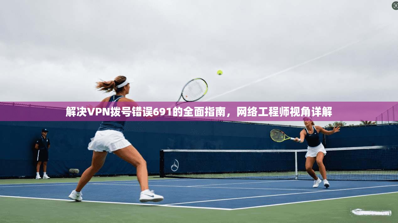 解决VPN拨号错误691的全面指南,网络工程师视角详解 解决VPN拨号错误691的全面指南,网络工程师视角详解