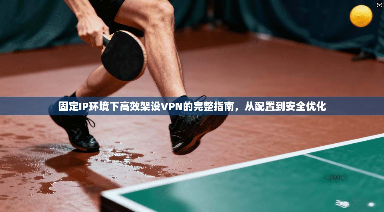 固定IP环境下高效架设VPN的完整指南,从配置到安全优化 固定IP环境下高效架设VPN的完整指南,从配置到安全优化