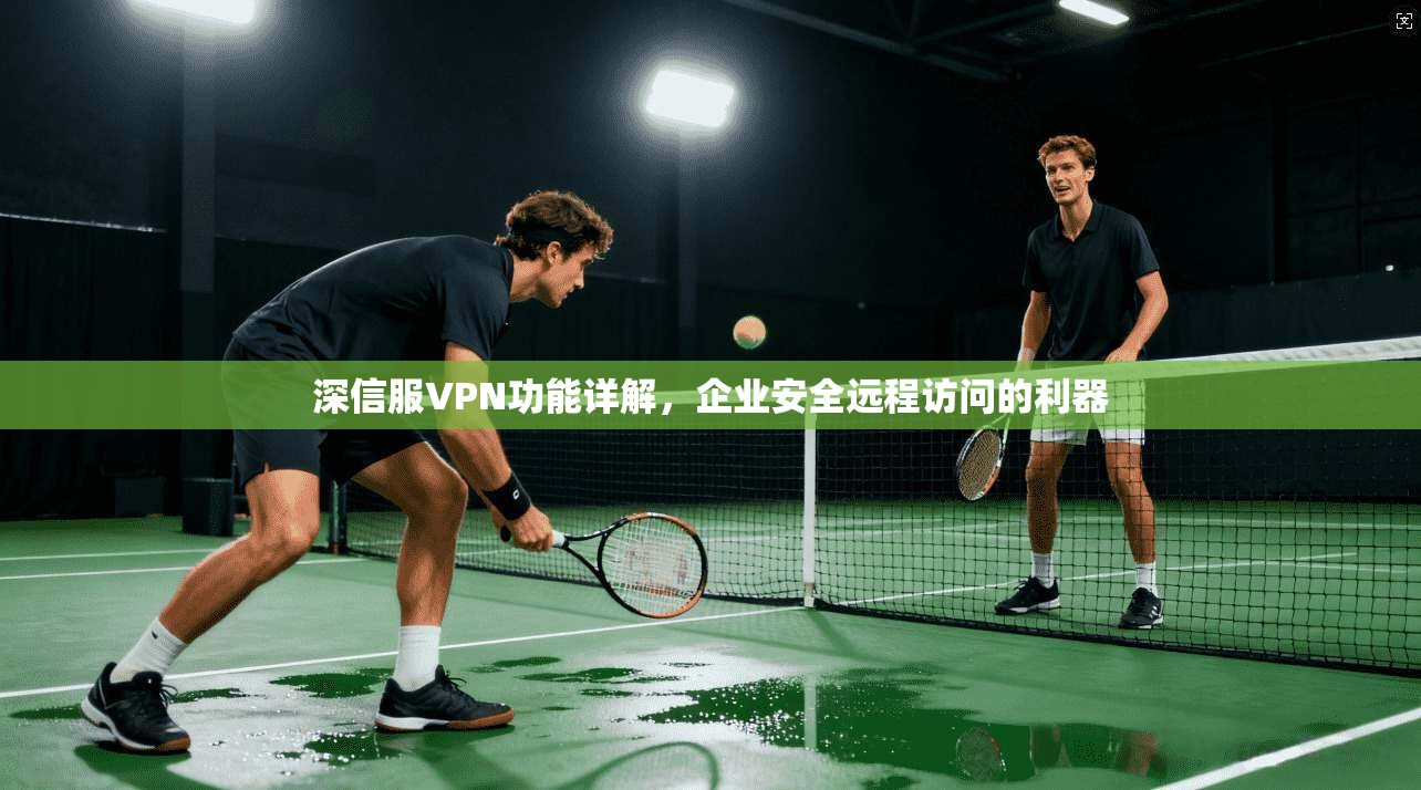 深信服VPN功能详解,企业安全远程访问的利器 深信服VPN功能详解,企业安全远程访问的利器