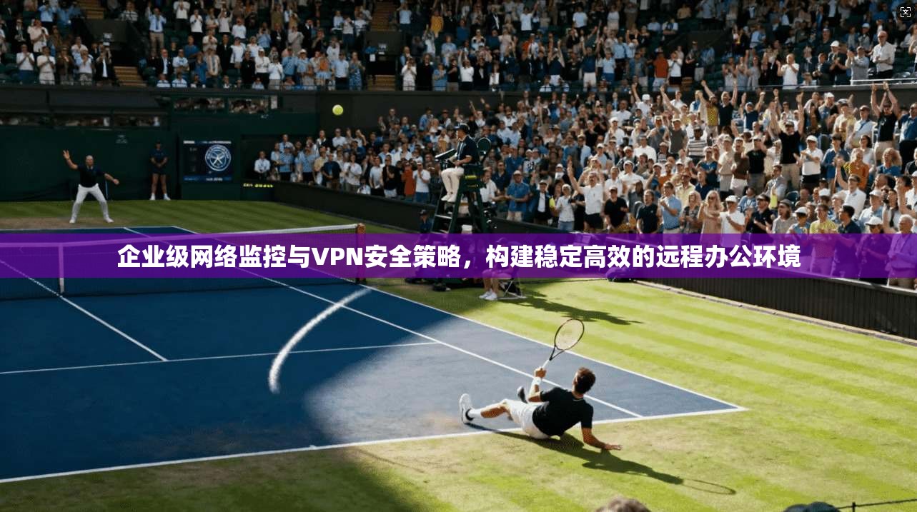 企业级网络监控与VPN安全策略,构建稳定高效的远程办公环境 企业级网络监控与VPN安全策略,构建稳定高效的远程办公环境
