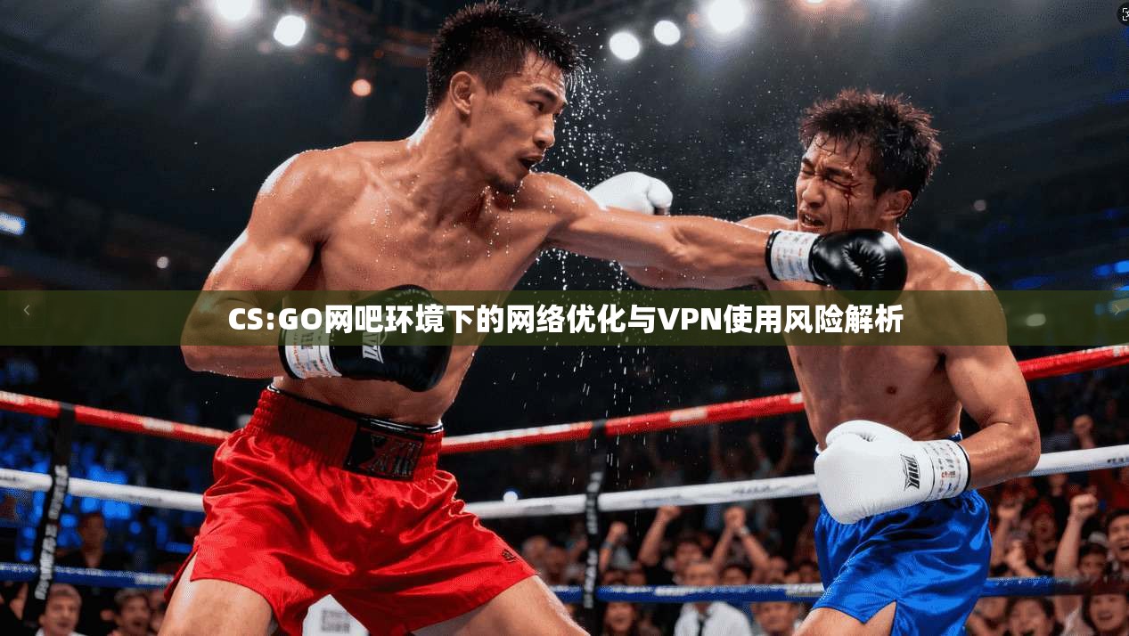 CS:GO网吧环境下的网络优化与VPN使用风险解析 CS:GO网吧环境下的网络优化与VPN使用风险解析