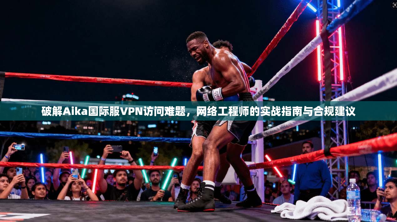 破解Aika国际服VPN访问难题,网络工程师的实战指南与合规建议 破解Aika国际服VPN访问难题,网络工程师的实战指南与合规建议