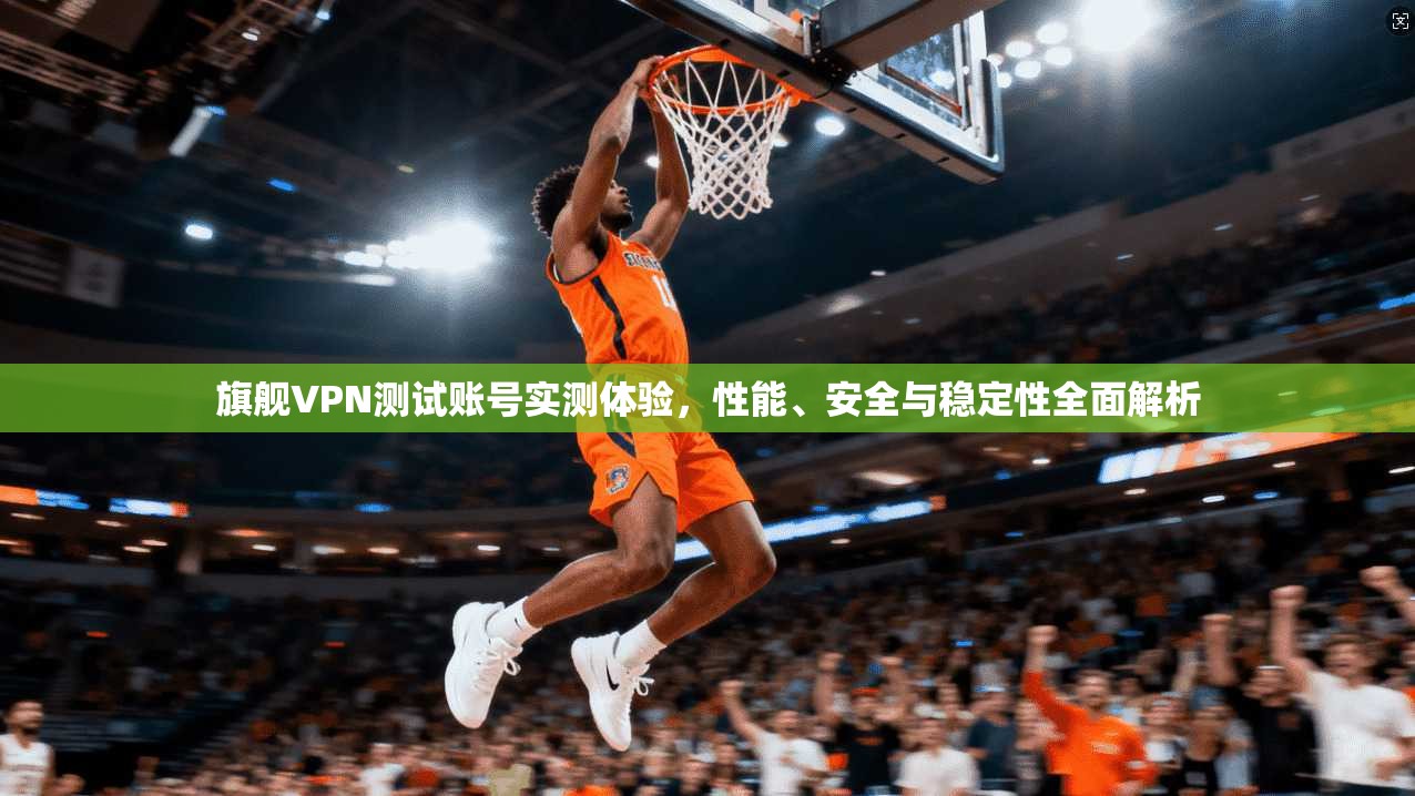 旗舰VPN测试账号实测体验,性能、安全与稳定性全面解析 旗舰VPN测试账号实测体验,性能、安全与稳定性全面解析