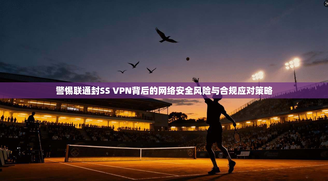 警惕联通封SS VPN背后的网络安全风险与合规应对策略 警惕联通封SS VPN背后的网络安全风险与合规应对策略