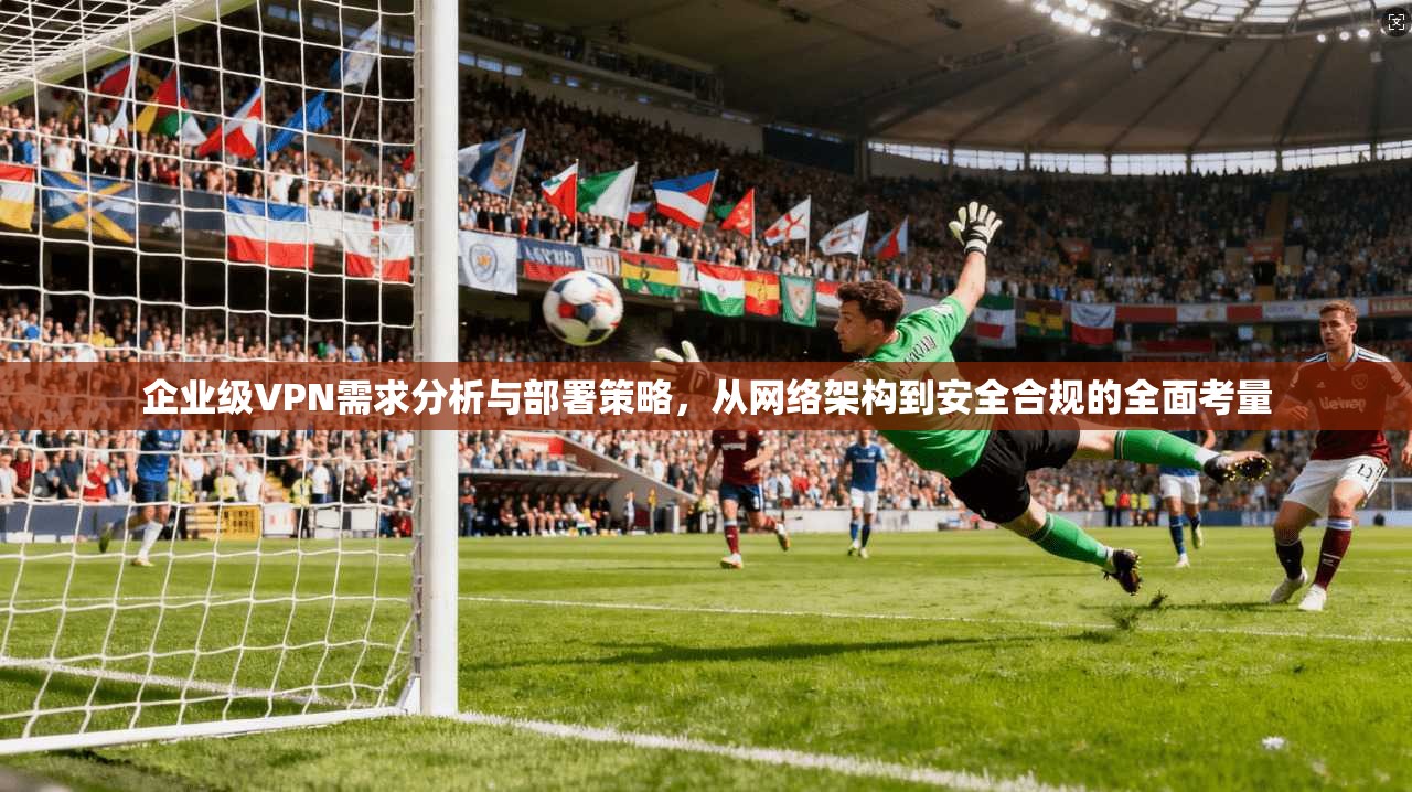 企业级VPN需求分析与部署策略,从网络架构到安全合规的全面考量 企业级VPN需求分析与部署策略,从网络架构到安全合规的全面考量