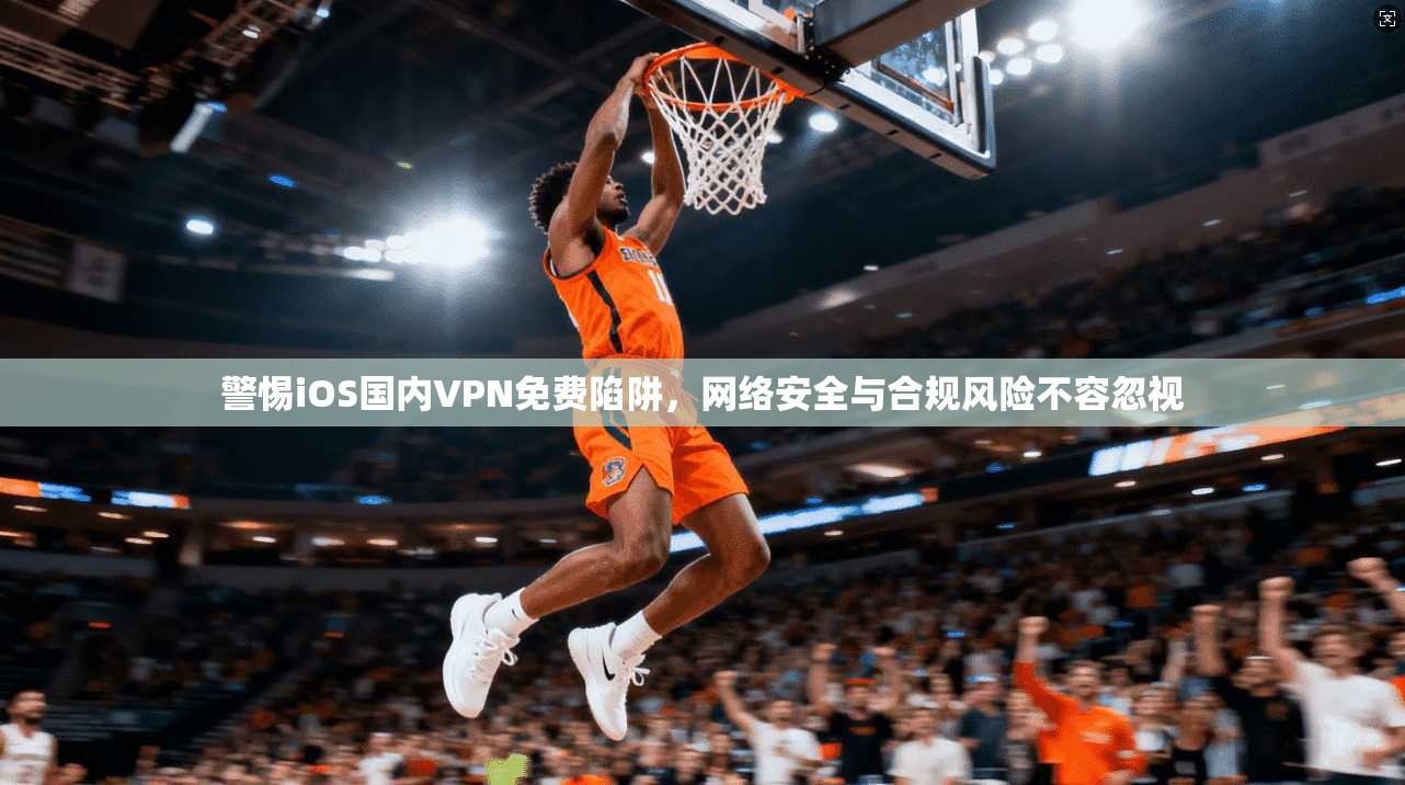 警惕iOS国内VPN免费陷阱,网络安全与合规风险不容忽视 警惕iOS国内VPN免费陷阱,网络安全与合规风险不容忽视