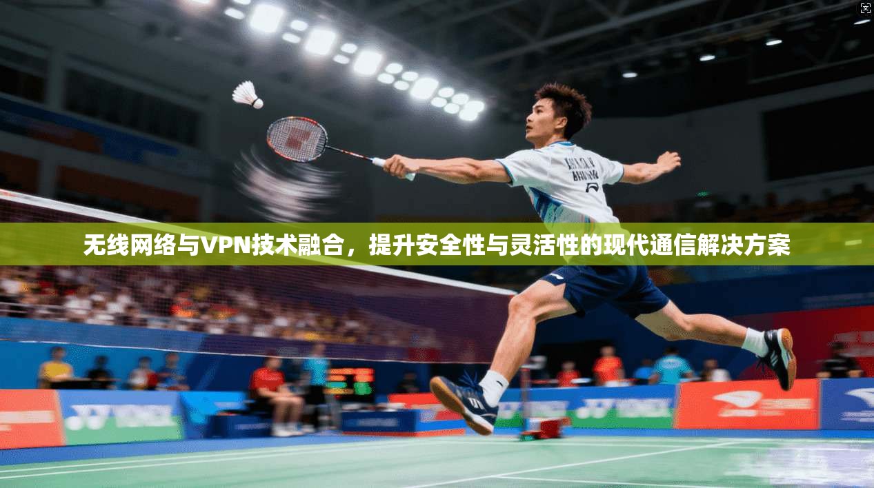 无线网络与VPN技术融合,提升安全性与灵活性的现代通信解决方案 无线网络与VPN技术融合,提升安全性与灵活性的现代通信解决方案