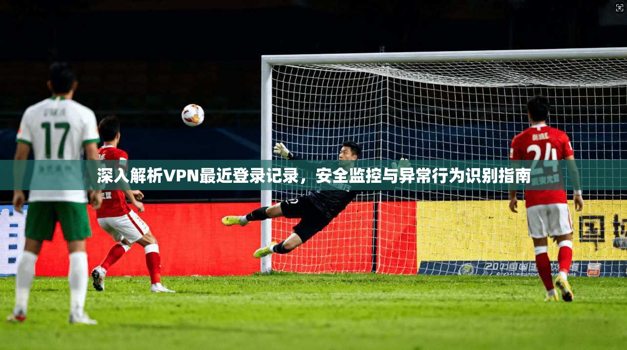 深入解析VPN最近登录记录,安全监控与异常行为识别指南 深入解析VPN最近登录记录,安全监控与异常行为识别指南