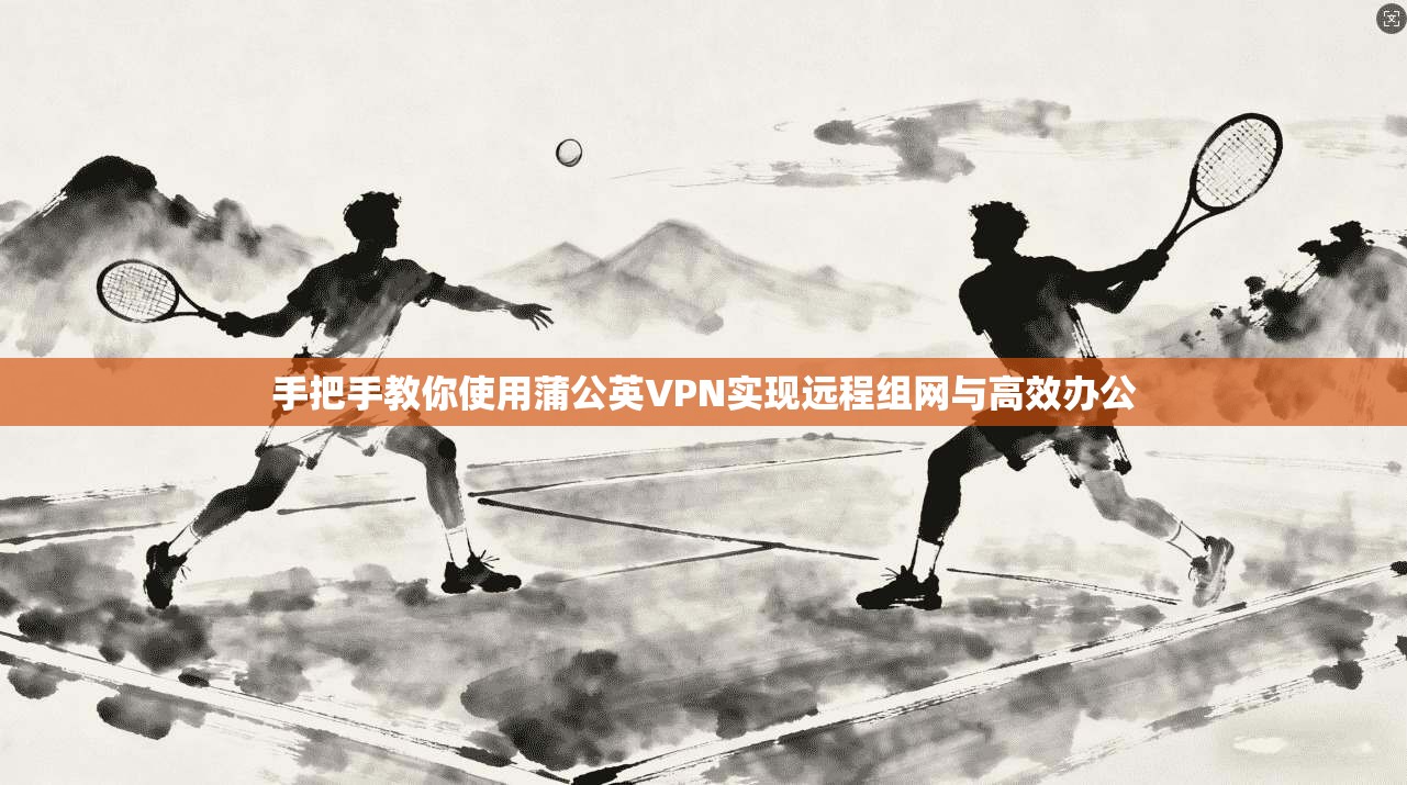 手把手教你使用蒲公英VPN实现远程组网与高效办公 手把手教你使用蒲公英VPN实现远程组网与高效办公