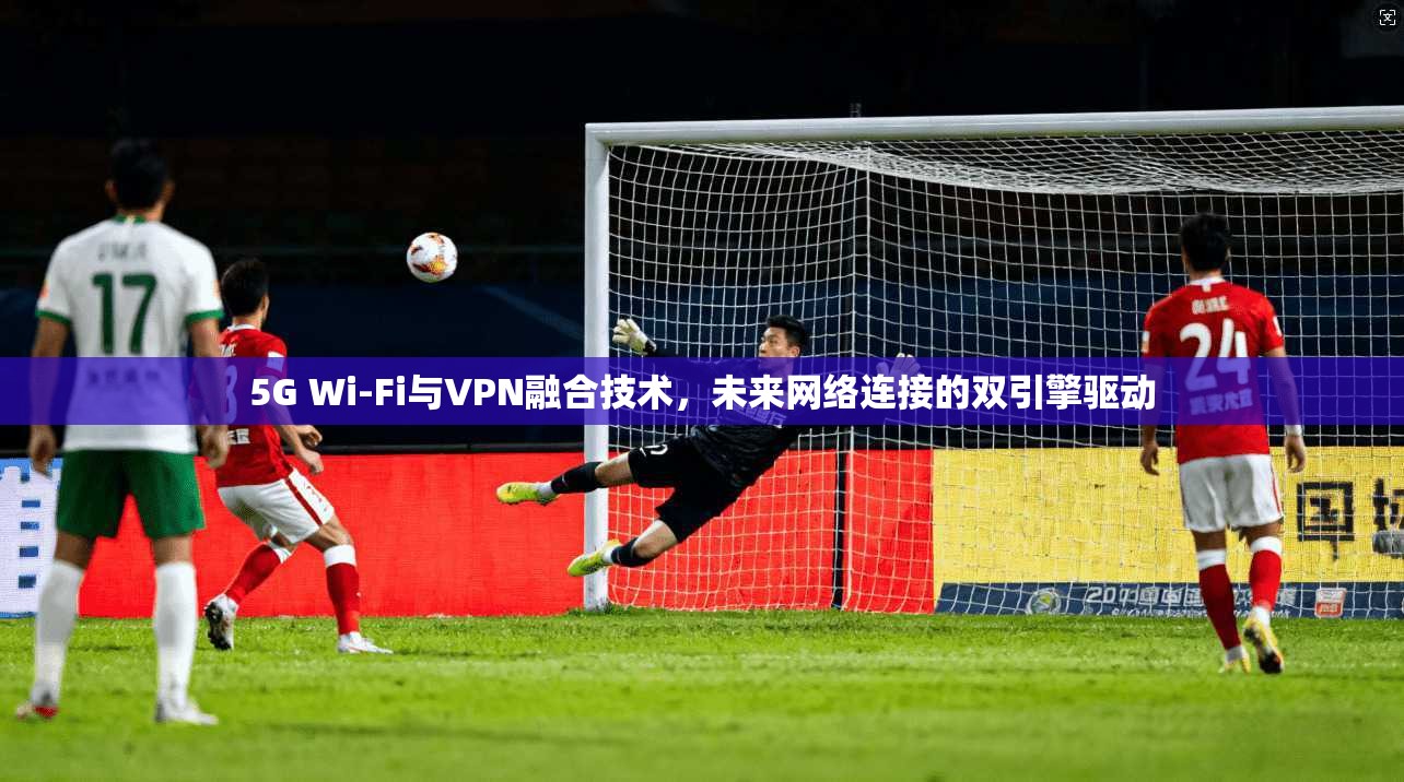 5G Wi-Fi与VPN融合技术,未来网络连接的双引擎驱动 5G Wi-Fi与VPN融合技术,未来网络连接的双引擎驱动