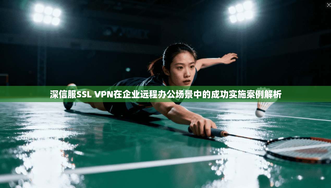深信服SSL VPN在企业远程办公场景中的成功实施案例解析 深信服SSL VPN在企业远程办公场景中的成功实施案例解析