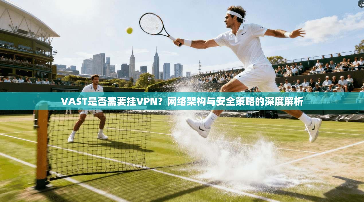 VAST是否需要挂VPN?网络架构与安全策略的深度解析 VAST是否需要挂VPN?网络架构与安全策略的深度解析