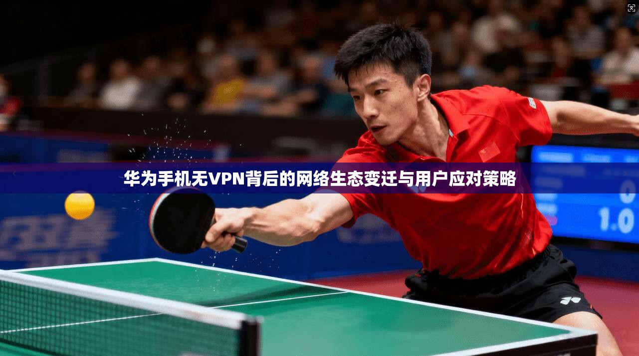 华为手机无VPN背后的网络生态变迁与用户应对策略 华为手机无VPN背后的网络生态变迁与用户应对策略