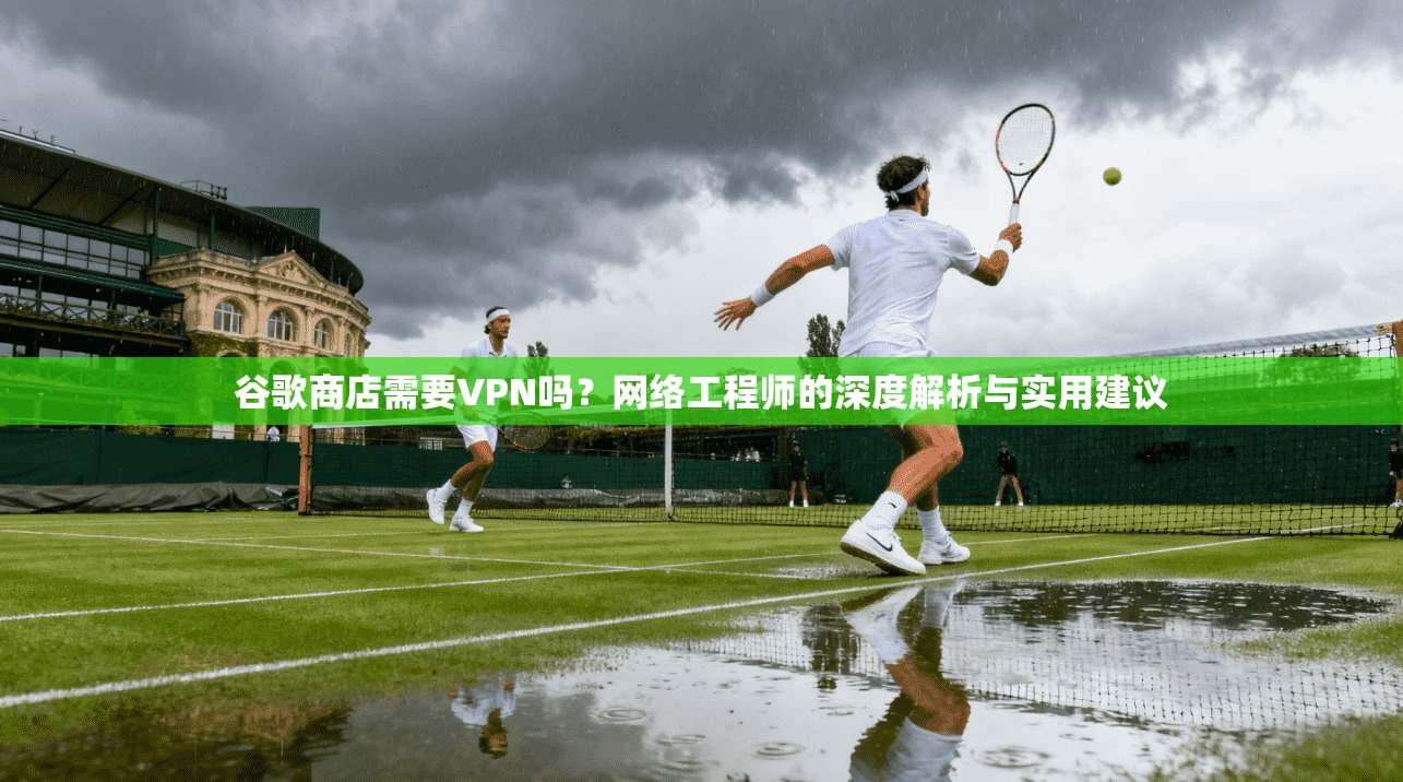 谷歌商店需要VPN吗?网络工程师的深度解析与实用建议 谷歌商店需要VPN吗?网络工程师的深度解析与实用建议