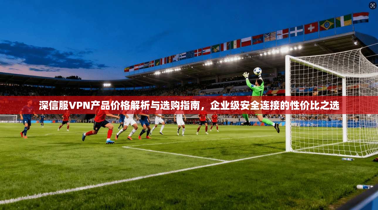 深信服VPN产品价格解析与选购指南,企业级安全连接的性价比之选 深信服VPN产品价格解析与选购指南,企业级安全连接的性价比之选