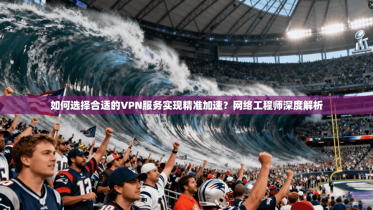 如何选择合适的VPN服务实现精准加速？网络工程师深度解析