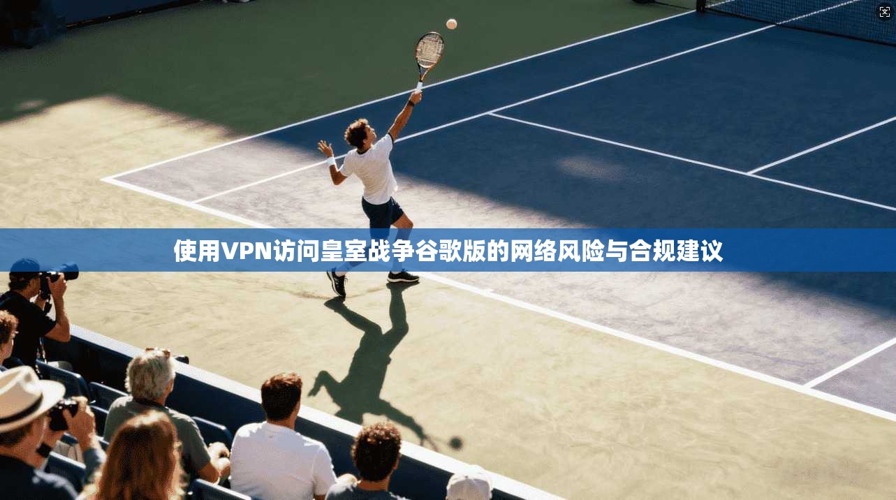 使用VPN访问皇室战争谷歌版的网络风险与合规建议 使用VPN访问皇室战争谷歌版的网络风险与合规建议