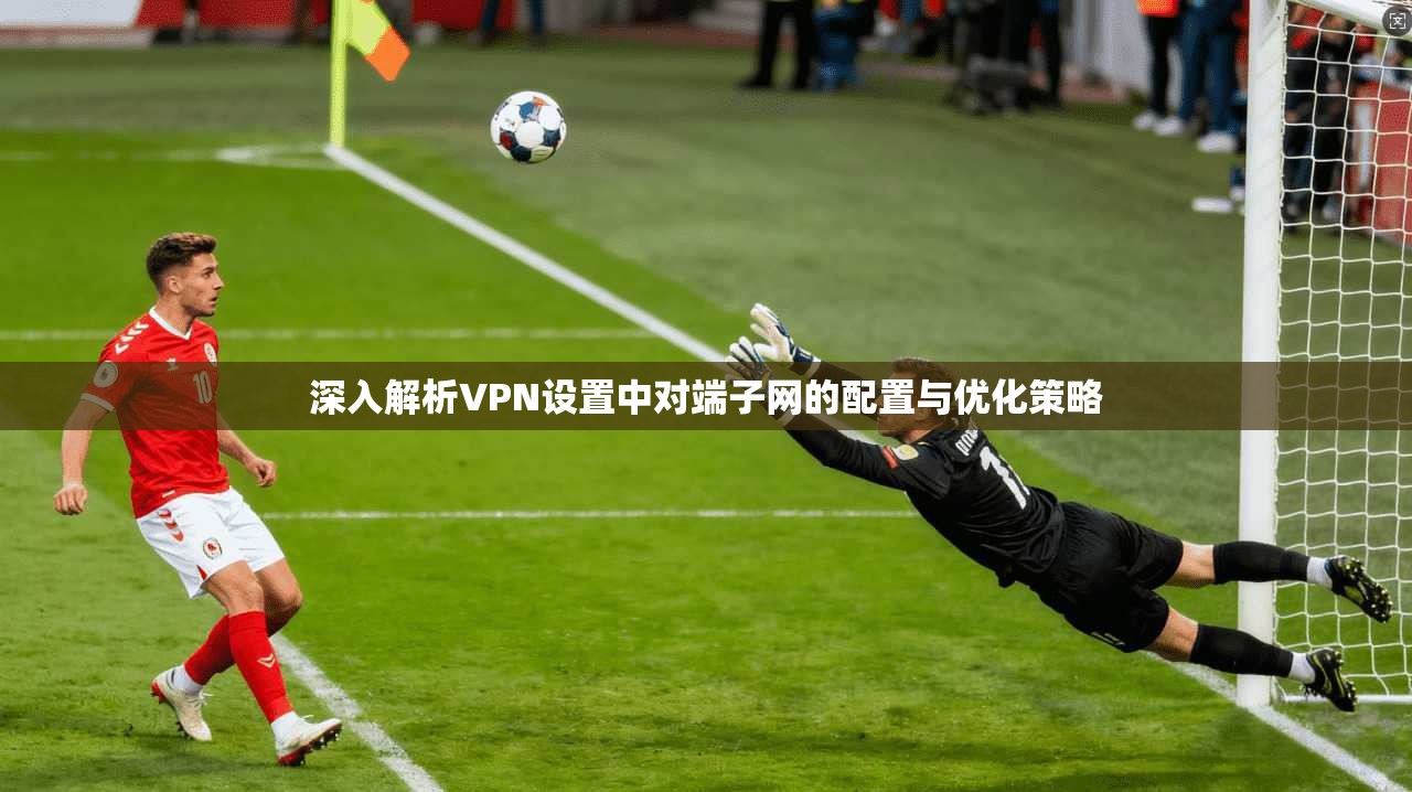 深入解析VPN设置中对端子网的配置与优化策略 深入解析VPN设置中对端子网的配置与优化策略