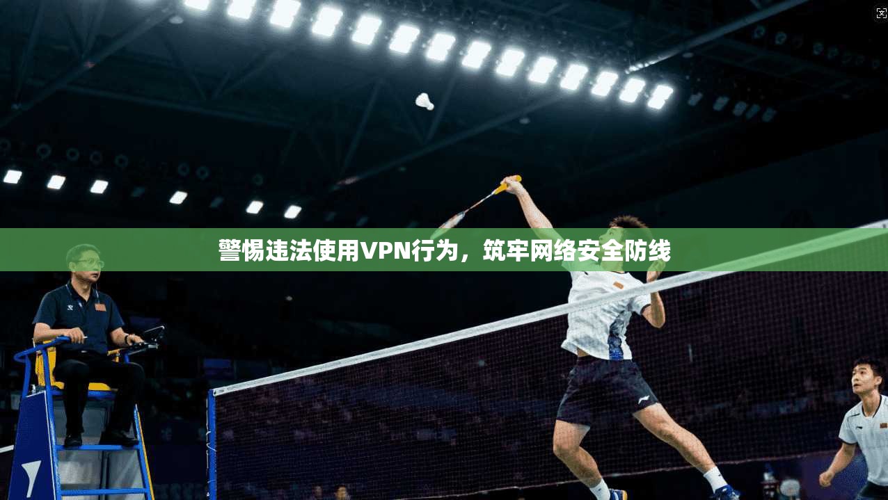 警惕违法使用VPN行为,筑牢网络安全防线 警惕违法使用VPN行为,筑牢网络安全防线