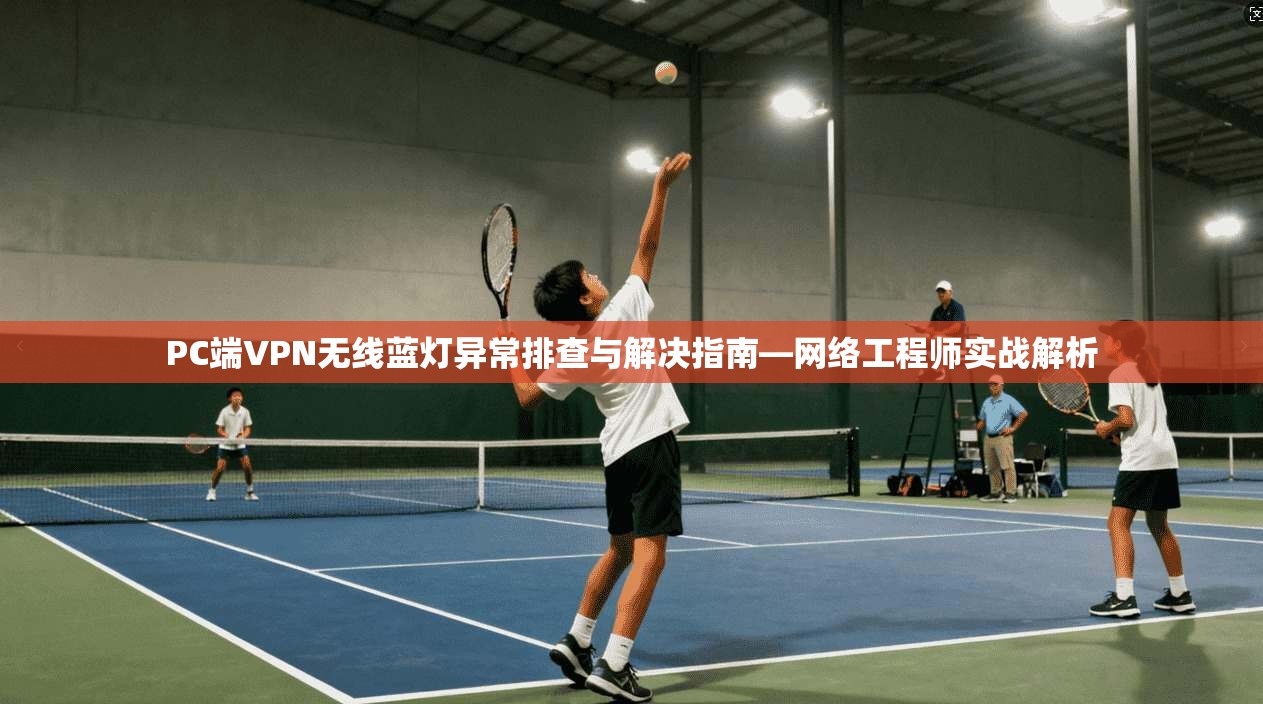 PC端VPN无线蓝灯异常排查与解决指南—网络工程师实战解析 PC端VPN无线蓝灯异常排查与解决指南—网络工程师实战解析