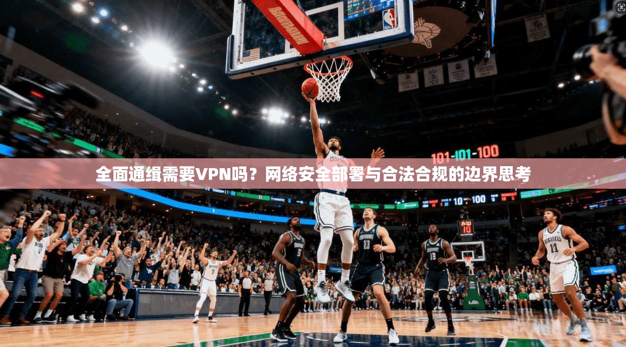 全面通缉需要VPN吗？网络安全部署与合法合规的边界思考