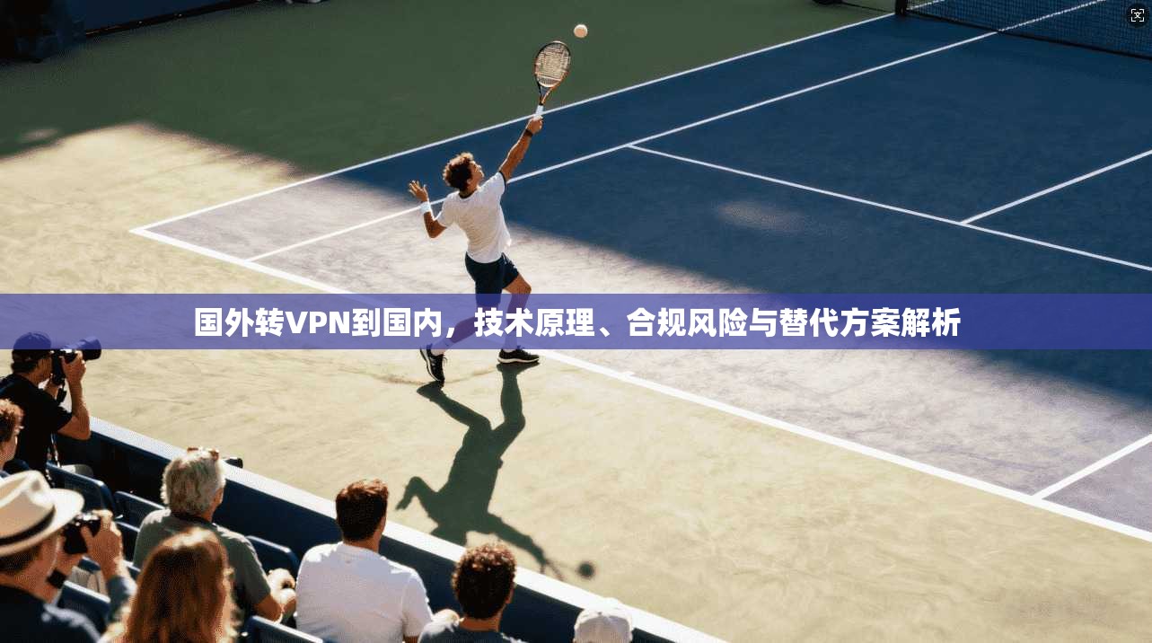 国外转VPN到国内,技术原理、合规风险与替代方案解析 国外转VPN到国内,技术原理、合规风险与替代方案解析