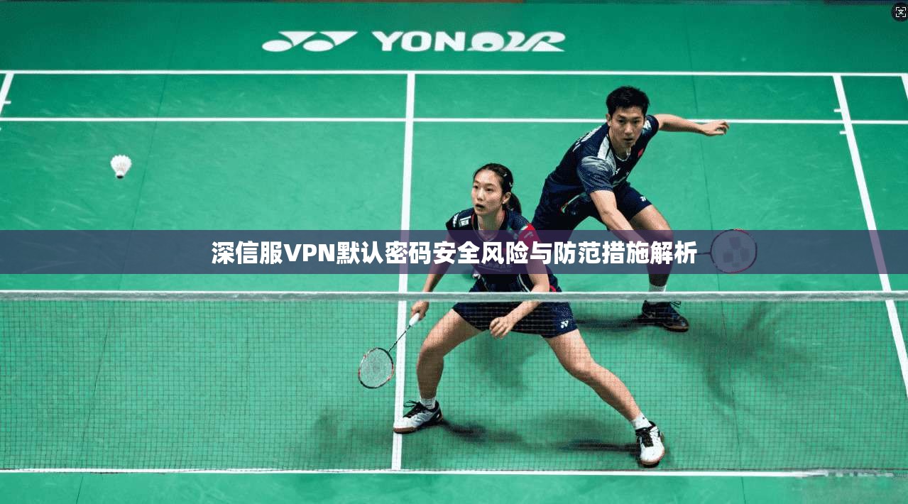 深信服VPN默认密码安全风险与防范措施解析 深信服VPN默认密码安全风险与防范措施解析
