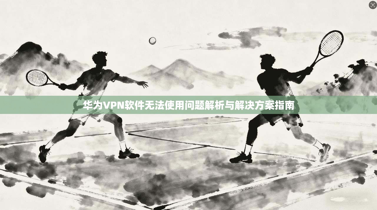华为VPN软件无法使用问题解析与解决方案指南 华为VPN软件无法使用问题解析与解决方案指南