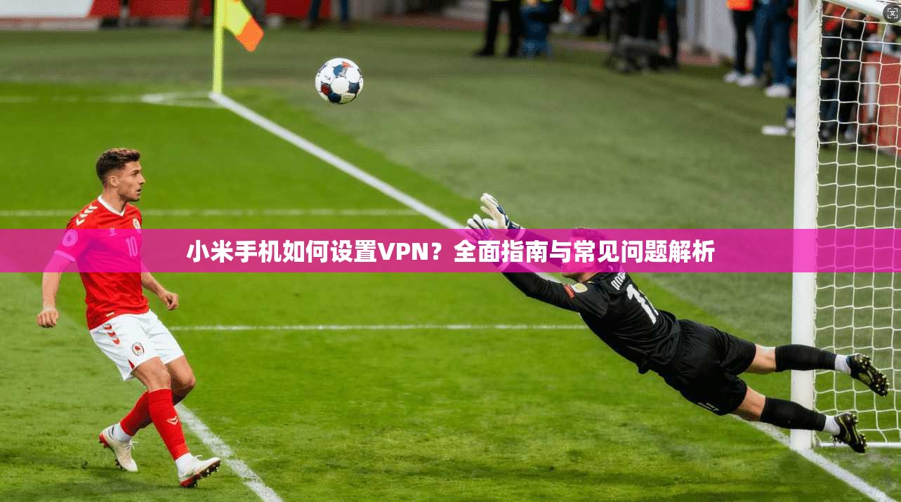 小米手机如何设置VPN？全面指南与常见问题解析