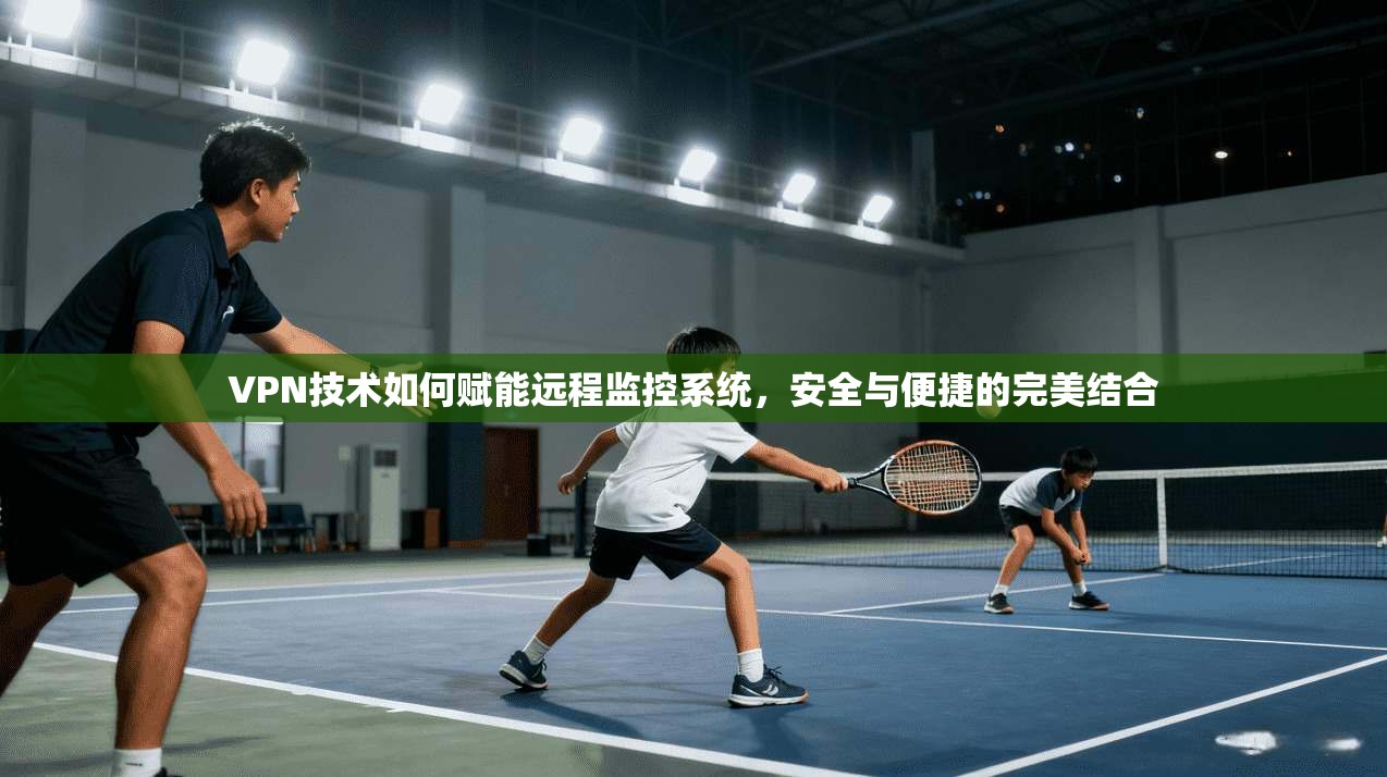 VPN技术如何赋能远程监控系统，安全与便捷的完美结合