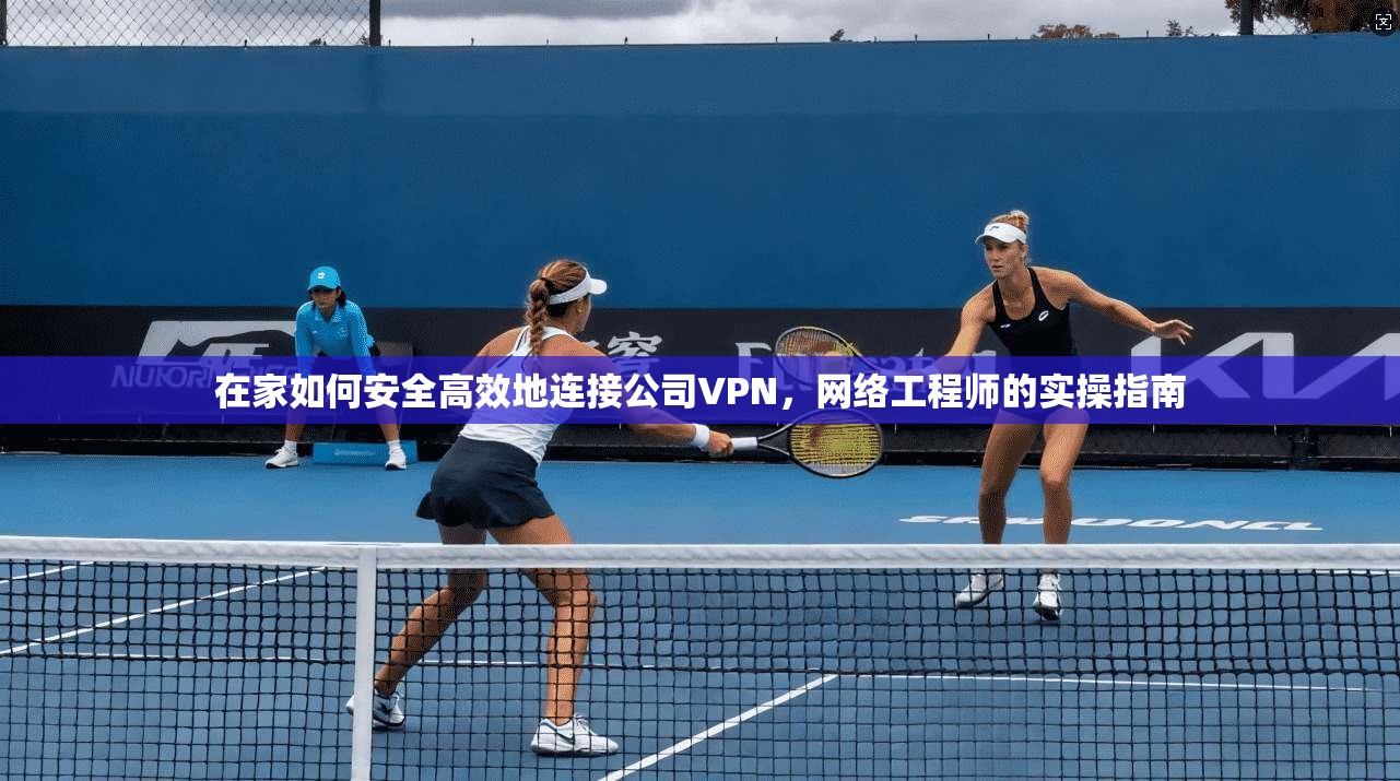 在家如何安全高效地连接公司VPN,网络工程师的实操指南 在家如何安全高效地连接公司VPN,网络工程师的实操指南