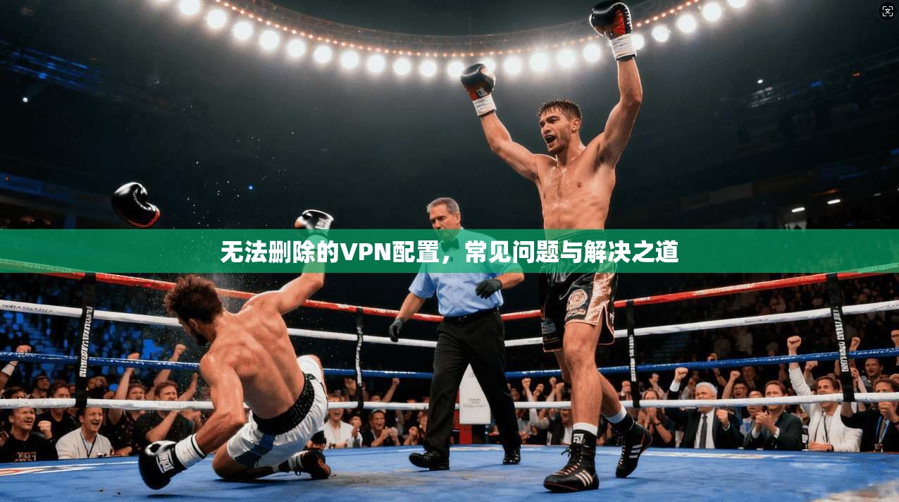 无法删除的VPN配置,常见问题与解决之道 无法删除的VPN配置,常见问题与解决之道