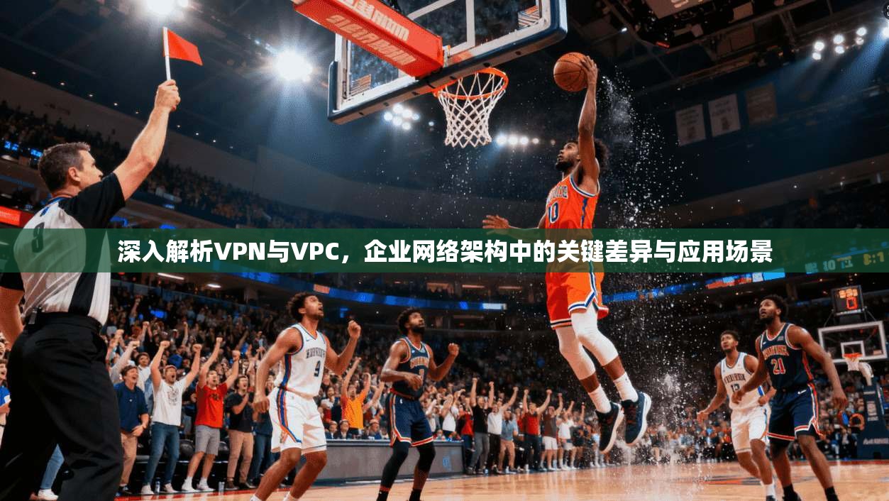 深入解析VPN与VPC，企业网络架构中的关键差异与应用场景